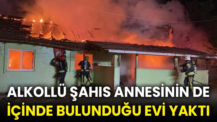 Alkollü şahıs, annesinin de içinde bulunduğu evi yaktı