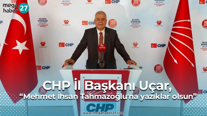 CHP İl Başkanı Uçar, “Mehmet İhsan Tahmazoğlu'na yazıklar olsun”