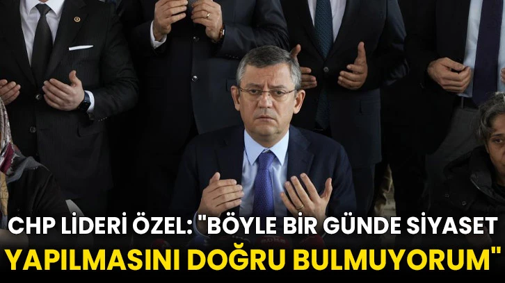 CHP Lideri Özel: "Böyle bir günde siyaset yapılmasını doğru bulmuyorum"