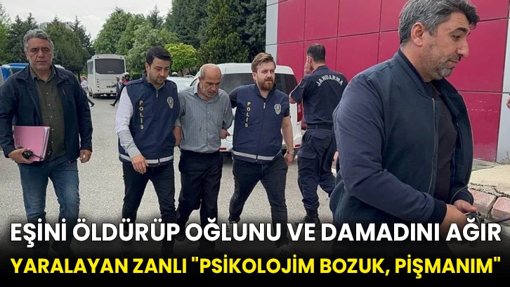 Eşini öldürüp oğlunu ve damadını ağır yaralayan zanlı: &quot;Psikolojim bozuk, pişmanım&quot;