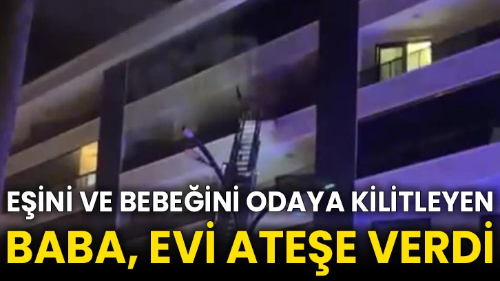 Eşini ve bebeğini odaya kilitleyen baba, evi ateşe verdi