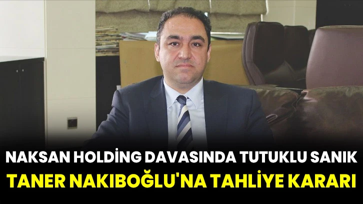 Naksan Holding davasında tutuklu sanık Taner Nakıboğlu'na tahliye kararı