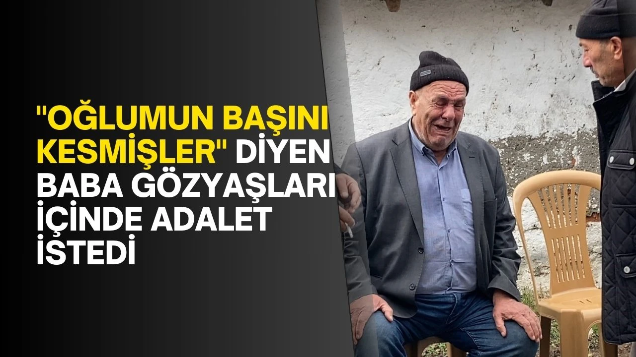 &quot;Oğlumun başını kesmişler&quot; diyen baba gözyaşları içinde adalet istedi
