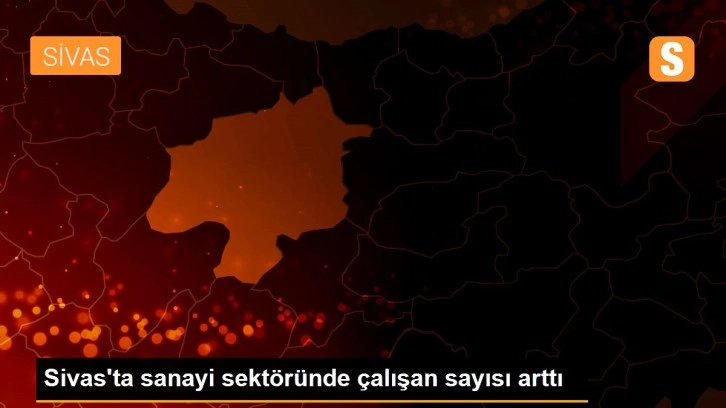 Sivas'ta sanayi sektöründe çalışan sayısı arttı