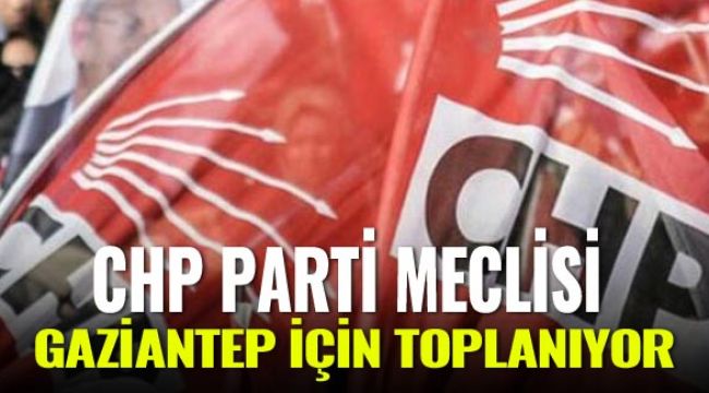 CHP parti meclisi Gaziantep için toplanıyor
