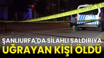 Şanlıurfa'da silahlı saldırıya uğrayan kişi öldü