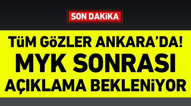 Tüm gözler Ankara’da! MYK sonrası açıklama bekleniyor